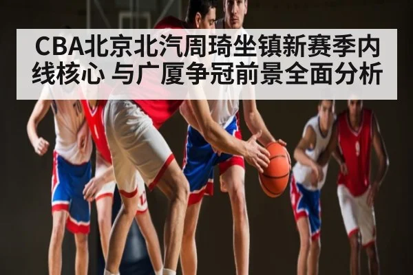 CBA北京北汽周琦坐镇新赛季内线核心 与广厦争冠前景全面分析